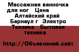 Массажная ванночка для ног › Цена ­ 1 000 - Алтайский край, Барнаул г. Электро-Техника » Бытовая техника   